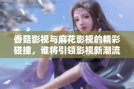香菇影视与麻花影视的精彩碰撞，谁将引领影视新潮流