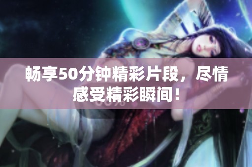 畅享50分钟精彩片段，尽情感受精彩瞬间！