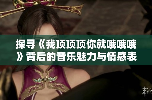 探寻《我顶顶顶你就哦哦哦》背后的音乐魅力与情感表达