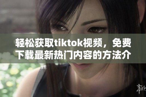 轻松获取tiktok视频，免费下载最新热门内容的方法介绍