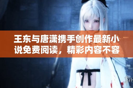 王东与唐潇携手创作最新小说免费阅读，精彩内容不容错过