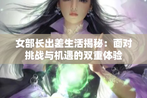 女部长出差生活揭秘：面对挑战与机遇的双重体验