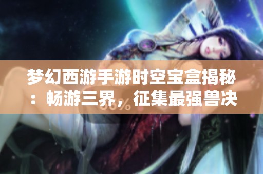 梦幻西游手游时空宝盒揭秘：畅游三界，征集最强兽决策略