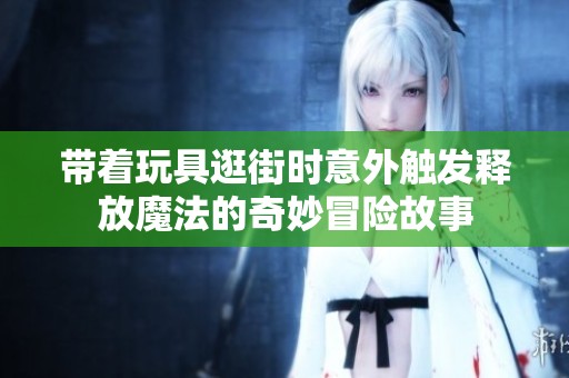 带着玩具逛街时意外触发释放魔法的奇妙冒险故事