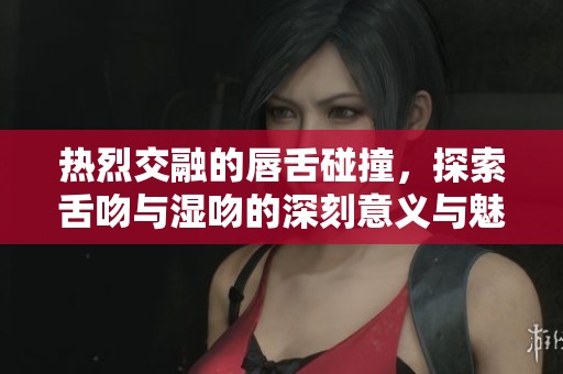 热烈交融的唇舌碰撞，探索舌吻与湿吻的深刻意义与魅力