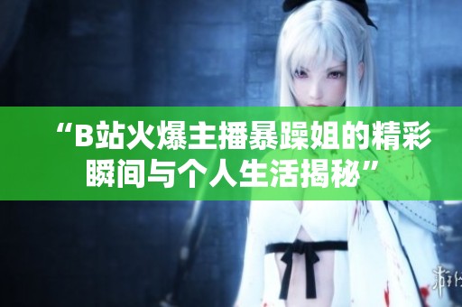 “B站火爆主播暴躁姐的精彩瞬间与个人生活揭秘”