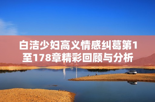 白洁少妇高义情感纠葛第1至178章精彩回顾与分析