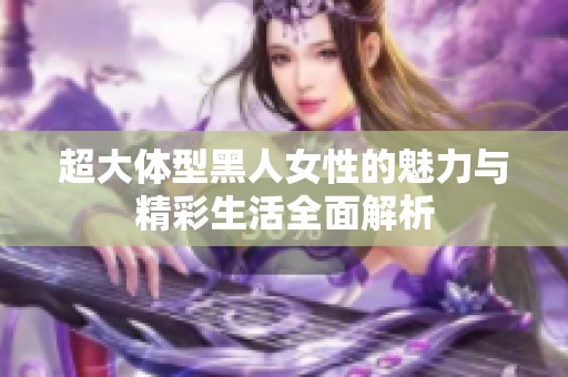 超大体型黑人女性的魅力与精彩生活全面解析