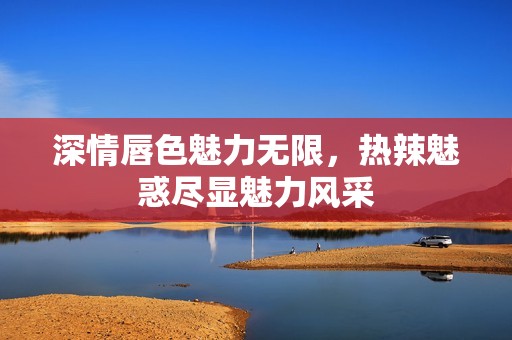 深情唇色魅力无限，热辣魅惑尽显魅力风采
