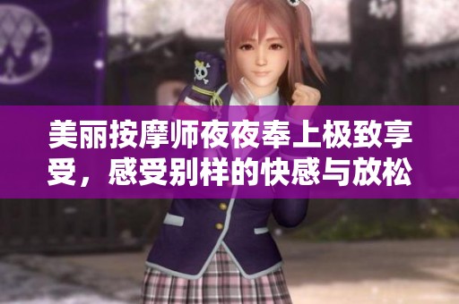 美丽按摩师夜夜奉上极致享受，感受别样的快感与放松