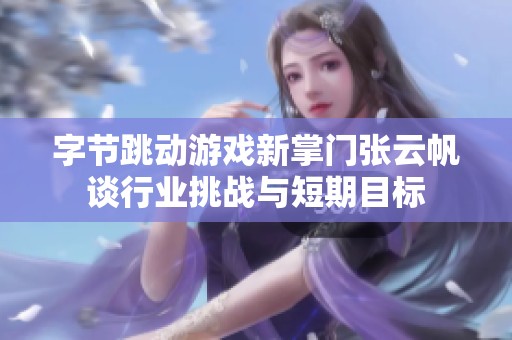 字节跳动游戏新掌门张云帆谈行业挑战与短期目标