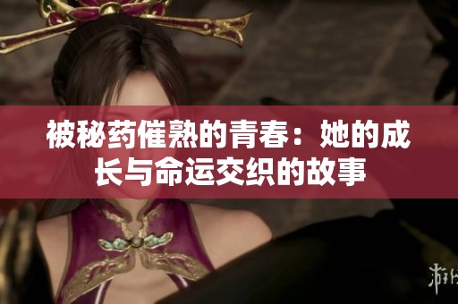被秘药催熟的青春：她的成长与命运交织的故事