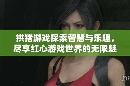 拱猪游戏探索智慧与乐趣，尽享红心游戏世界的无限魅力