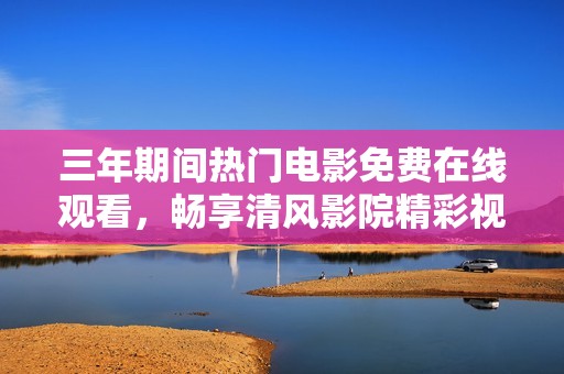 三年期间热门电影免费在线观看，畅享清风影院精彩视听体验