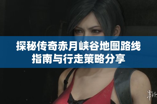 探秘传奇赤月峡谷地图路线指南与行走策略分享