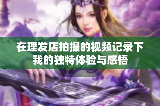 在理发店拍摄的视频记录下我的独特体验与感悟