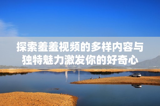 探索羞羞视频的多样内容与独特魅力激发你的好奇心