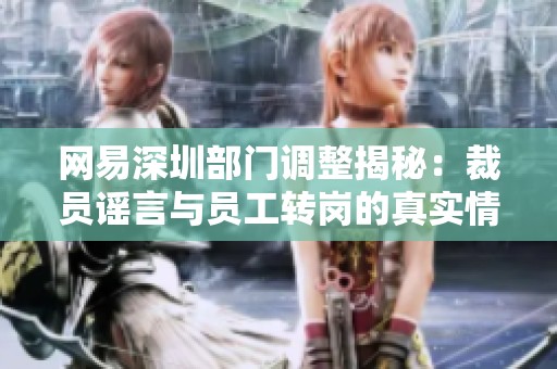 网易深圳部门调整揭秘：裁员谣言与员工转岗的真实情况分析