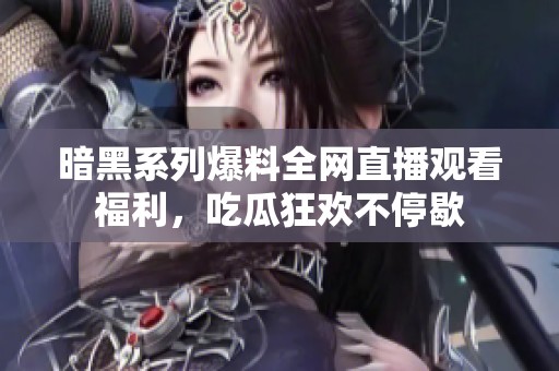 暗黑系列爆料全网直播观看福利，吃瓜狂欢不停歇