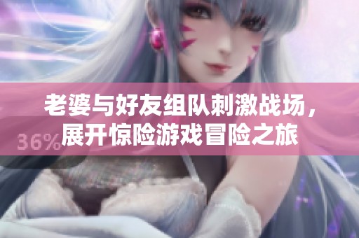 老婆与好友组队刺激战场，展开惊险游戏冒险之旅