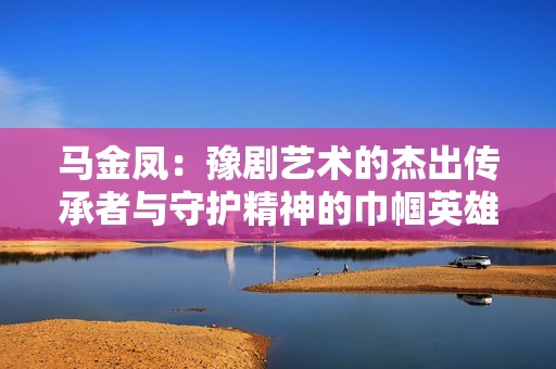 马金凤：豫剧艺术的杰出传承者与守护精神的巾帼英雄