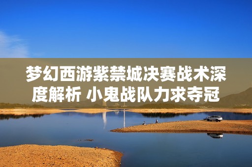 梦幻西游紫禁城决赛战术深度解析 小鬼战队力求夺冠绝招披露