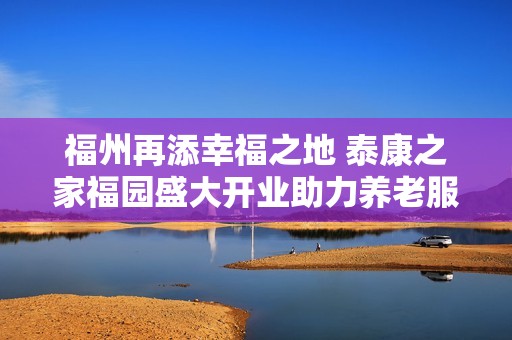 福州再添幸福之地 泰康之家福园盛大开业助力养老服务升级