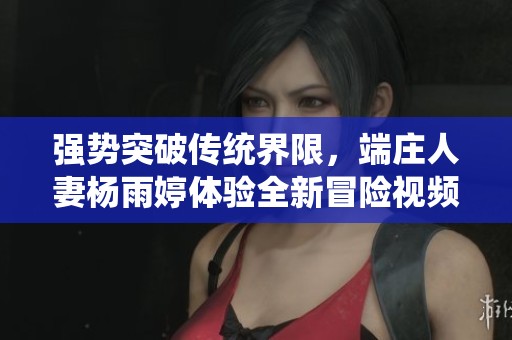 强势突破传统界限，端庄人妻杨雨婷体验全新冒险视频