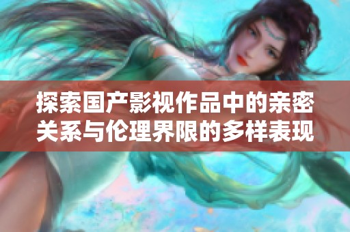探索国产影视作品中的亲密关系与伦理界限的多样表现