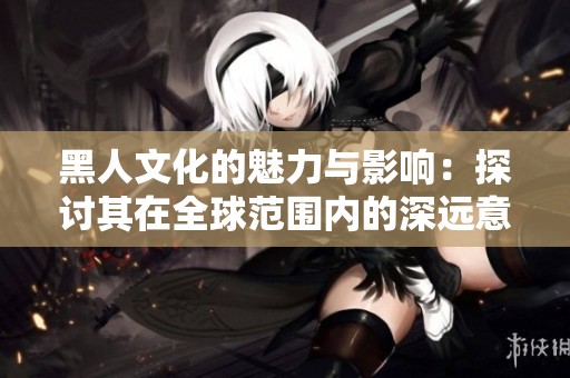 黑人文化的魅力与影响：探讨其在全球范围内的深远意义
