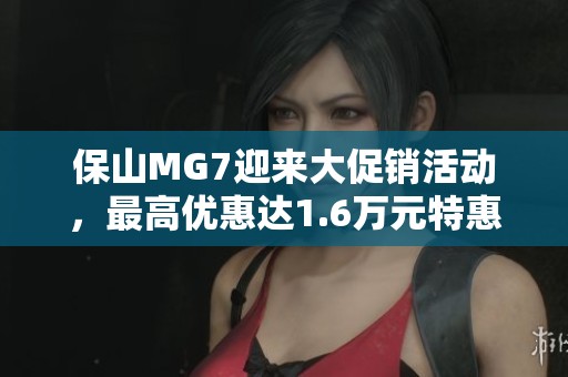 保山MG7迎来大促销活动，最高优惠达1.6万元特惠今日开启