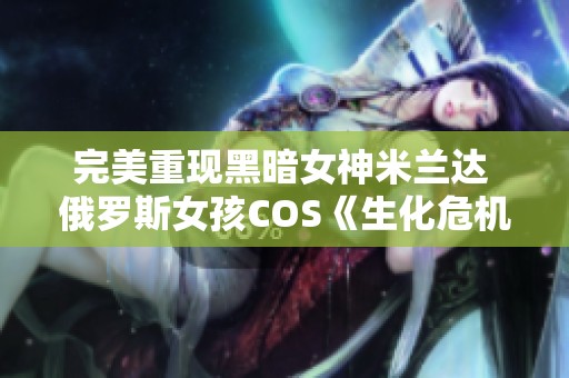 完美重现黑暗女神米兰达 俄罗斯女孩COS《生化危机8》精彩瞬间