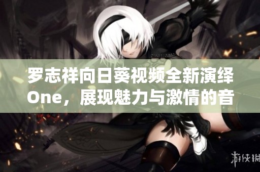 罗志祥向日葵视频全新演绎One，展现魅力与激情的音乐之旅