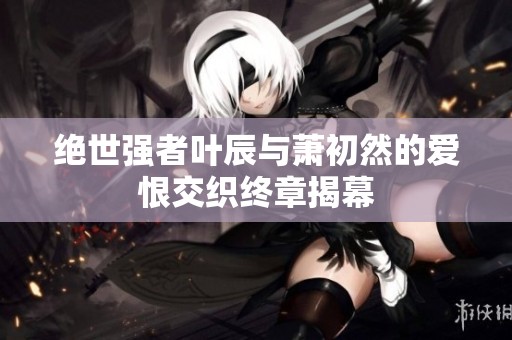 绝世强者叶辰与萧初然的爱恨交织终章揭幕