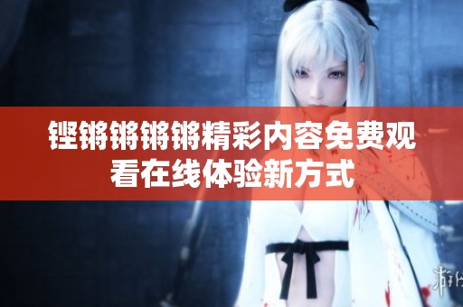 铿锵锵锵锵精彩内容免费观看在线体验新方式
