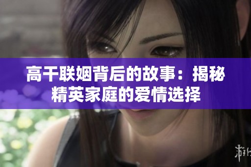 高干联姻背后的故事：揭秘精英家庭的爱情选择