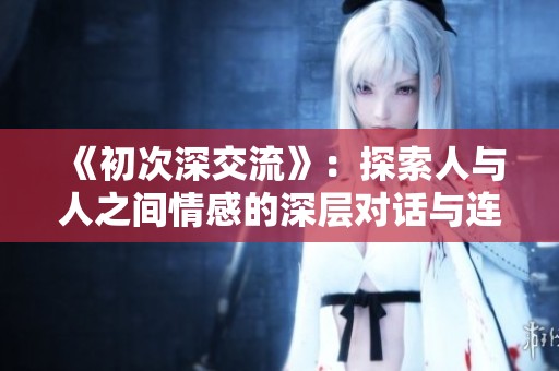 《初次深交流》：探索人与人之间情感的深层对话与连接