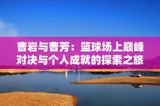 曹岩与曹芳：篮球场上巅峰对决与个人成就的探索之旅