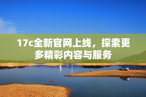 17c全新官网上线，探索更多精彩内容与服务