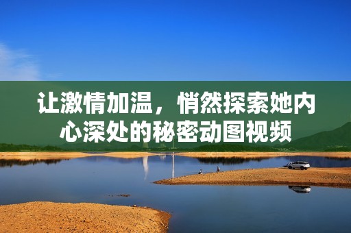 让激情加温，悄然探索她内心深处的秘密动图视频