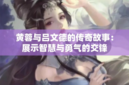 黄蓉与吕文德的传奇故事：展示智慧与勇气的交锋