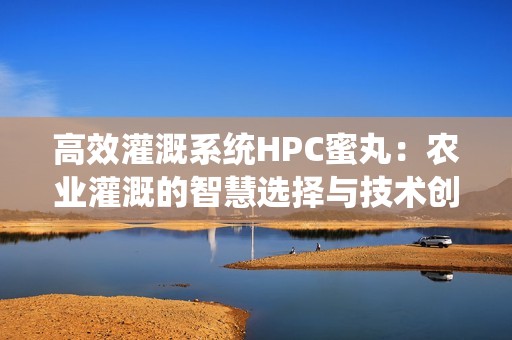 高效灌溉系统HPC蜜丸：农业灌溉的智慧选择与技术创新
