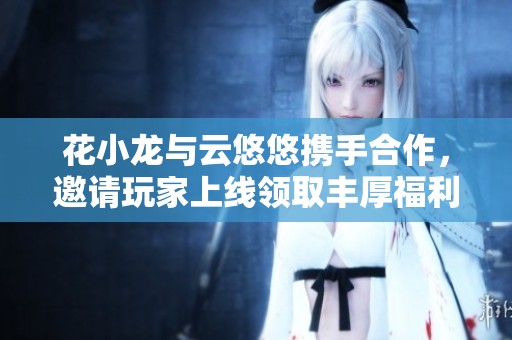 花小龙与云悠悠携手合作，邀请玩家上线领取丰厚福利！