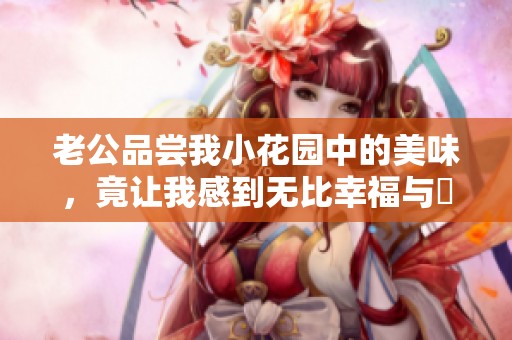 老公品尝我小花园中的美味，竟让我感到无比幸福与驚喜