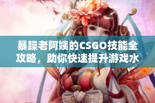 暴躁老阿姨的CSGO技能全攻略，助你快速提升游戏水平