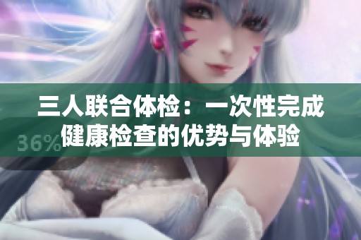 三人联合体检：一次性完成健康检查的优势与体验
