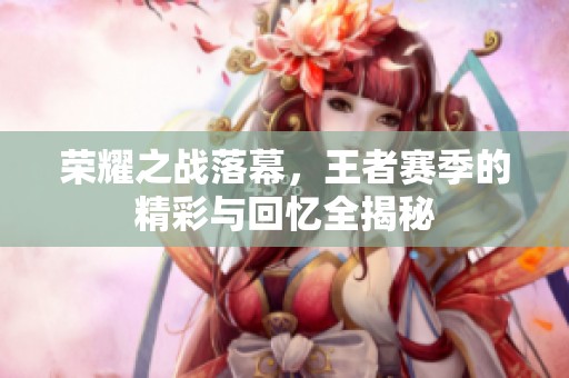 荣耀之战落幕，王者赛季的精彩与回忆全揭秘