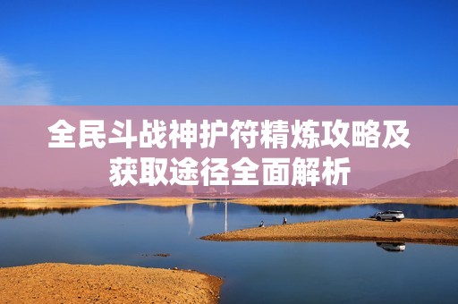 全民斗战神护符精炼攻略及获取途径全面解析