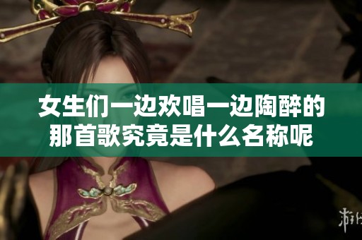 女生们一边欢唱一边陶醉的那首歌究竟是什么名称呢
