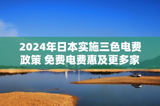 2024年日本实施三色电费政策 免费电费惠及更多家庭
